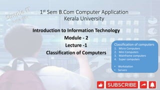 1st Sem B.Com Computer Application
Kerala University
Introduction to Information Technology
Module - 2
Lecture -1
Classification of Computers
Classification of computers
1. Micro Computers
2. Mini Computers
3. Mainframe computers
4. Super computers
• Workstation
• Servers
 