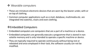  Wearable computers
• These are miniature electronic devices that are worn by the bearer under, with or
on top of clothing.
• Common computer applications such as e-mail, database, multimedia etc. are
integrated into watches, visors and even clothing.
Embedded Computers
• Embedded computers are computers that are a part of a machine or a device.
• Embedded computers are generally execute a programme that is stored in non
volatile memory and is only intended to operate a specific machine or device.
• They are typically required to operate continuously without being rest or
rebooted and once employed in their task, the software usually can not be
modified.
 