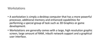Workstations
• A workstation is simply a desktop computer that has a more powerful
processor, additional memory and enhanced capabilities for
performing a special group of task such as 3D Graphics or game
development.
• Workstations are generally comes with a large, high resolution graphic
screen, large amount of RAM, inbuilt network support and a graphical
user interface.
 