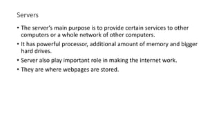 Servers
• The server’s main purpose is to provide certain services to other
computers or a whole network of other computers.
• It has powerful processor, additional amount of memory and bigger
hard drives.
• Server also play important role in making the internet work.
• They are where webpages are stored.
 
