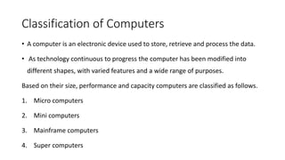 Classification of Computers
• A computer is an electronic device used to store, retrieve and process the data.
• As technology continuous to progress the computer has been modified into
different shapes, with varied features and a wide range of purposes.
Based on their size, performance and capacity computers are classified as follows.
1. Micro computers
2. Mini computers
3. Mainframe computers
4. Super computers
 