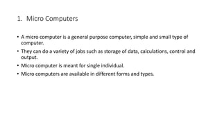 1. Micro Computers
• A micro computer is a general purpose computer, simple and small type of
computer.
• They can do a variety of jobs such as storage of data, calculations, control and
output.
• Micro computer is meant for single individual.
• Micro computers are available in different forms and types.
 