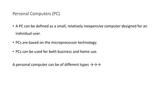 Personal Computers (PC)
• A PC can be defined as a small, relatively inexpensive computer designed for an
individual user.
• PCs are based on the microprocessor technology.
• PCs can be used for both business and home use.
A personal computer can be of different types →→→
 