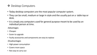 Desktop Computers
• Today desktop computers are the most popular computer system.
• They can be small, medium or large in style and the usually put on a table top or
desk.
• It is simply any computers used for general purpose meant to be used by an
individual person at time.
-Advantages
• Cheaper
• Easier to upgrade
• Faulty accessories and components are easy to replace
-Disadvantages
• High power consumption
• Covers more space
• Not easy to carry out
 