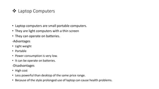  Laptop Computers
• Laptop computers are small portable computers.
• They are light computers with a thin screen
• They can operate on batteries.
-Advantages
• Light weight
• Portable
• Power consumption is very low.
• It can be operate on batteries.
-Disadvantages
• High cost
• Less powerful than desktop of the same price range.
• Because of the style prolonged use of laptop can cause health problems.
 