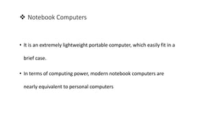  Notebook Computers
• It is an extremely lightweight portable computer, which easily fit in a
brief case.
• In terms of computing power, modern notebook computers are
nearly equivalent to personal computers
 