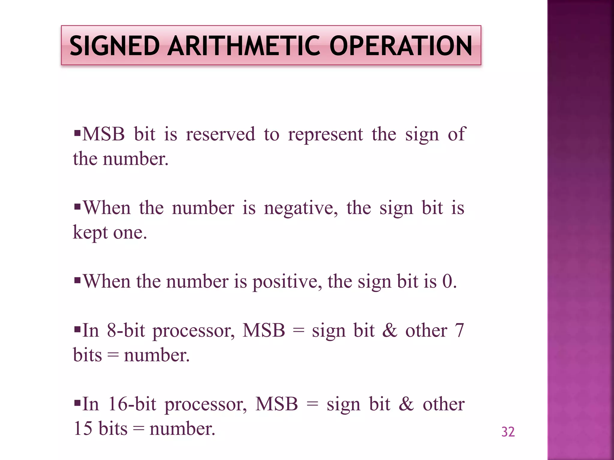 32
SIGNED ARITHMETIC OPERATION
MSB bit is reserved to represent the sign of
the number.
When the number is negative, the sign bit is
kept one.
When the number is positive, the sign bit is 0.
In 8-bit processor, MSB = sign bit & other 7
bits = number.
In 16-bit processor, MSB = sign bit & other
15 bits = number.
 