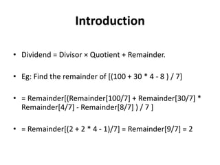 Introduction
• Dividend = Divisor × Quotient + Remainder.
• Eg: Find the remainder of [(100 + 30 * 4 - 8 ) / 7]
• = Remainder[(Remainder[100/7] + Remainder[30/7] *
Remainder[4/7] - Remainder[8/7] ) / 7 ]
• = Remainder[(2 + 2 * 4 - 1)/7] = Remainder[9/7] = 2
 