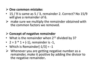  One common mistake:
• 15 / 9 is same as 5 / 3, remainder 2. Correct? No 15/9
will give a remainder of 6.
 make sure we multiply the remainder obtained with
the common factors we removed.
 Concept of negative remainder
• What is the remainder when 211 divided by 3?
• 2 = 3 * 1 + (-1), remainder is -1,
• Which is Remainder[-1/3] = -1
 Whenever you are getting negative number as a
remainder, make it positive by adding the divisor to
the negative remainder.
 