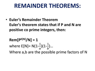 REMAINDER THEOREMS:
• Euler’s Remainder Theorem
Euler's theorem states that if P and N are
positive co prime integers, then:
Rem[PE[N]/N] = 1
where E[N]= N(1-
1
𝑎
)(1-
1
𝑏
)…
Where a,b are the possible prime factors of N
 