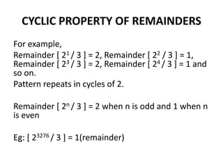 CYCLIC PROPERTY OF REMAINDERS
For example,
Remainder [ 21 / 3 ] = 2, Remainder [ 22 / 3 ] = 1,
Remainder [ 23 / 3 ] = 2, Remainder [ 24 / 3 ] = 1 and
so on.
Pattern repeats in cycles of 2.
Remainder [ 2n / 3 ] = 2 when n is odd and 1 when n
is even
Eg: [ 23276 / 3 ] = 1(remainder)
 