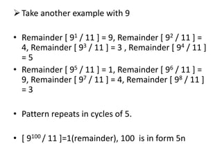 Take another example with 9
• Remainder [ 91 / 11 ] = 9, Remainder [ 92 / 11 ] =
4, Remainder [ 93 / 11 ] = 3 , Remainder [ 94 / 11 ]
= 5
• Remainder [ 95 / 11 ] = 1, Remainder [ 96 / 11 ] =
9, Remainder [ 97 / 11 ] = 4, Remainder [ 98 / 11 ]
= 3
• Pattern repeats in cycles of 5.
• [ 9100 / 11 ]=1(remainder), 100 is in form 5n
 