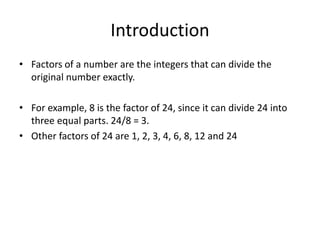 Introduction
• Factors of a number are the integers that can divide the
original number exactly.
• For example, 8 is the factor of 24, since it can divide 24 into
three equal parts. 24/8 = 3.
• Other factors of 24 are 1, 2, 3, 4, 6, 8, 12 and 24
 