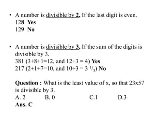 • A number is divisible by 2, If the last digit is even.
128 Yes
129 No
• A number is divisible by 3, If the sum of the digits is
divisible by 3.
381 (3+8+1=12, and 12÷3 = 4) Yes
217 (2+1+7=10, and 10÷3 = 3 1/3) No
Question : What is the least value of x, so that 23x57
is divisible by 3.
A. 2 B. 0 C.1 D.3
Ans. C
 