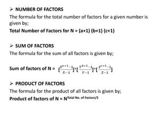  NUMBER OF FACTORS
The formula for the total number of factors for a given number is
given by;
Total Number of Factors for N = (a+1) (b+1) (c+1)
 SUM OF FACTORS
The formula for the sum of all factors is given by;
Sum of factors of N =
 PRODUCT OF FACTORS
The formula for the product of all factors is given by;
Product of factors of N = NTotal No. of Factors/2
 