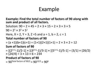 Example
Example: Find the total number of factors of 90 along with
sum and product of all factors.
Solution: 90 = 2 × 45 = 2 × 3 × 15 = 2 × 3 × 3 × 5
90 = 21 × 32 × 51
Here, X = 2, Y = 3, Z =5 and a = 1, b = 2, c = 1
Total number of factors of 90
= (a +1)(b+1)(c+1) = (1+1)(2+1)(1+1) = 2 × 3 × 2 = 12
Sum of factors of 90
= [(21+1-1)/2-1] × [(32+1-1)/3-1] × [(51+1-1)/5-1] = (3/1) × (26/2)
× (24/4) = 3 × 13 × 6 = 234
Product of factors of 90
= 90Total factors of 90/2 = 9012/2 = 906
 