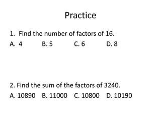 Practice
1. Find the number of factors of 16.
A. 4 B. 5 C. 6 D. 8
2. Find the sum of the factors of 3240.
A. 10890 B. 11000 C. 10800 D. 10190
 