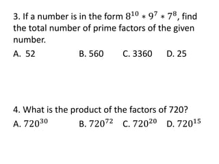3. If a number is in the form 810
∗ 97
∗ 78
, find
the total number of prime factors of the given
number.
A. 52 B. 560 C. 3360 D. 25
4. What is the product of the factors of 720?
A. 72030
B. 72072
C. 72020
D. 72015
 