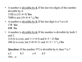 • A number is divisible by 4, If the last two digits of the number
divisible by 4.
1312 is (12÷4=3) Yes
7019 is not (19÷4=4 3/4) No
• A number is divisible by 5, If the last digit is a 5 or a 0.
175 Yes
809 No
• A number is divisible by 6, If the number is divisible by both 3
and 2.
114 (it is even, and 1+1+4=6 and 6÷3 = 2) Yes
308 (it is even, but 3+0+8=11 and 11÷3 = 3 2/3) No
Question: If the number 5*2 is divisible by 6, then * is ?
a.2 b.3 c.4 d.5
Ans…a
 