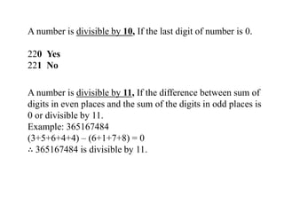 A number is divisible by 10, If the last digit of number is 0.
220 Yes
221 No
A number is divisible by 11, If the difference between sum of
digits in even places and the sum of the digits in odd places is
0 or divisible by 11.
Example: 365167484
(3+5+6+4+4) – (6+1+7+8) = 0
∴ 365167484 is divisible by 11.
 