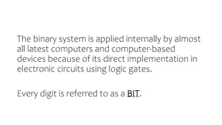 The binary system is applied internally by almost
all latest computers and computer-based
devices because of its direct implementation in
electronic circuits using logic gates.
Every digit is referred to as a BIT.
 