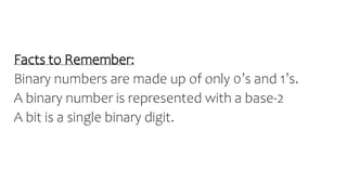 Facts to Remember:
Binary numbers are made up of only 0’s and 1’s.
A binary number is represented with a base-2
A bit is a single binary digit.
 