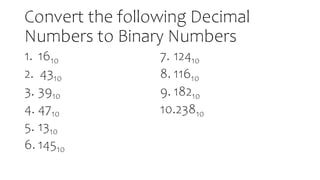 Convert the following Decimal
Numbers to Binary Numbers
1. 1610
2. 4310
3. 3910
4. 4710
5. 1310
6. 14510
7. 12410
8. 11610
9. 18210
10.23810
 