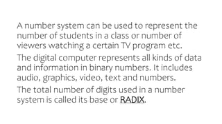 A number system can be used to represent the
number of students in a class or number of
viewers watching a certain TV program etc.
The digital computer represents all kinds of data
and information in binary numbers. It includes
audio, graphics, video, text and numbers.
The total number of digits used in a number
system is called its base or RADIX.
 