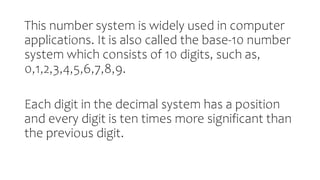 This number system is widely used in computer
applications. It is also called the base-10 number
system which consists of 10 digits, such as,
0,1,2,3,4,5,6,7,8,9.
Each digit in the decimal system has a position
and every digit is ten times more significant than
the previous digit.
 