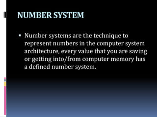 NUMBER SYSTEM
 Number systems are the technique to
represent numbers in the computer system
architecture, every value that you are saving
or getting into/from computer memory has
a defined number system.
 