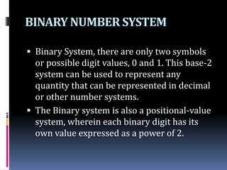 BINARY NUMBER SYSTEM
 Binary System, there are only two symbols
or possible digit values, 0 and 1. This base-2
system can be used to represent any
quantity that can be represented in decimal
or other number systems.
 The Binary system is also a positional-value
system, wherein each binary digit has its
own value expressed as a power of 2.
 