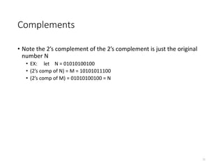 Complements
• Note the 2’s complement of the 2’s complement is just the original
number N
• EX: let N = 01010100100
• (2’s comp of N) = M = 10101011100
• (2’s comp of M) = 01010100100 = N
11
 