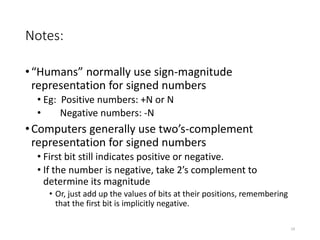 Notes:
•“Humans” normally use sign-magnitude
representation for signed numbers
• Eg: Positive numbers: +N or N
• Negative numbers: -N
•Computers generally use two’s-complement
representation for signed numbers
• First bit still indicates positive or negative.
• If the number is negative, take 2’s complement to
determine its magnitude
• Or, just add up the values of bits at their positions, remembering
that the first bit is implicitly negative.
19
 