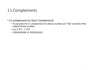 1’s Complements
• 1’s complement (or Ones’ Complement)
• To calculate the 1’s complement of a binary number just “flip” each bit of the
original binary number.
• E.g. 0  1 , 1  0
• 01010100100  10101011011
8
 