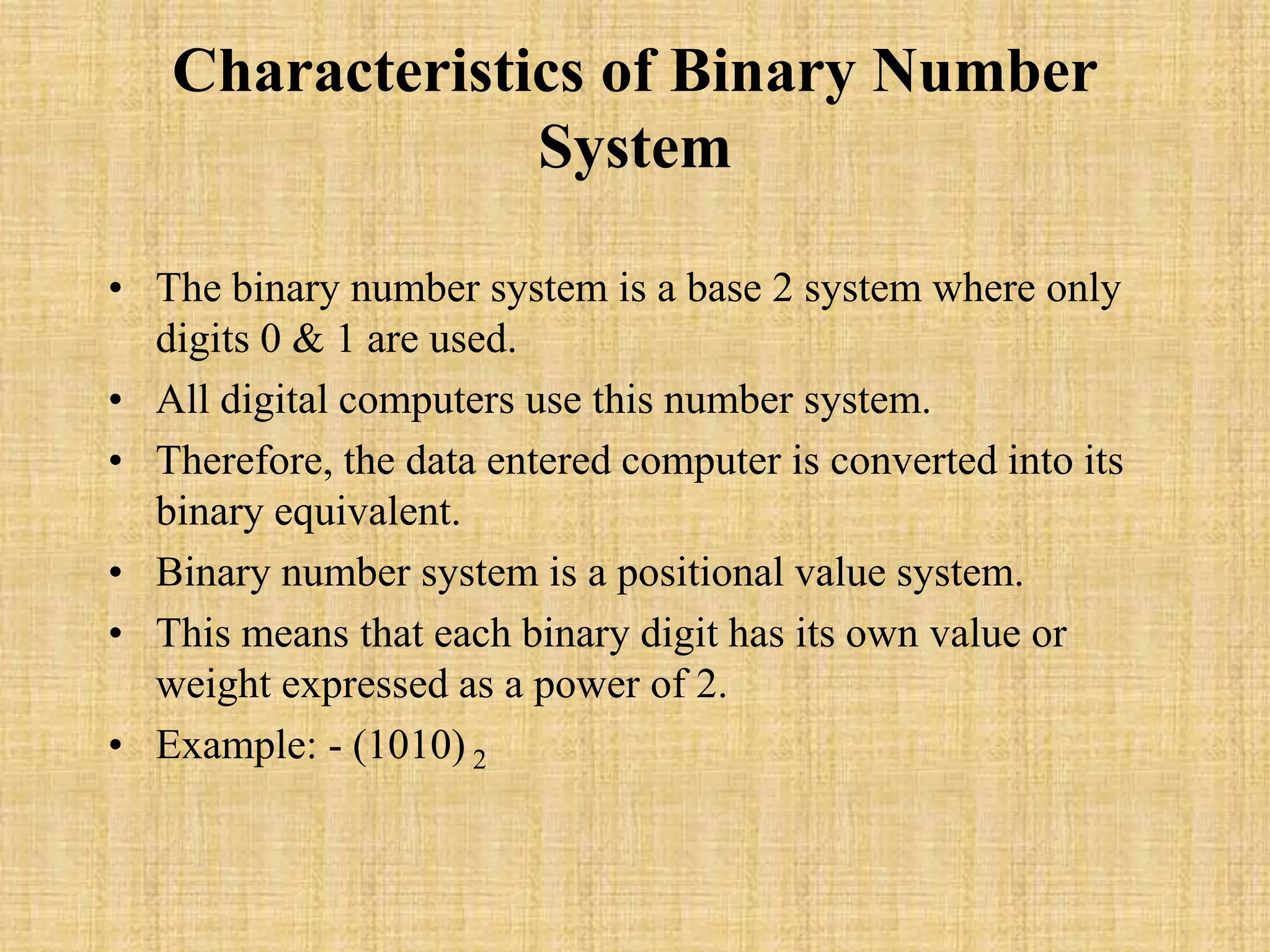 Characteristics of Binary Number
System
• The binary number system is a base 2 system where only
digits 0 & 1 are used.
• All digital computers use this number system.
• Therefore, the data entered computer is converted into its
binary equivalent.
• Binary number system is a positional value system.
• This means that each binary digit has its own value or
weight expressed as a power of 2.
• Example: - (1010) 2
 