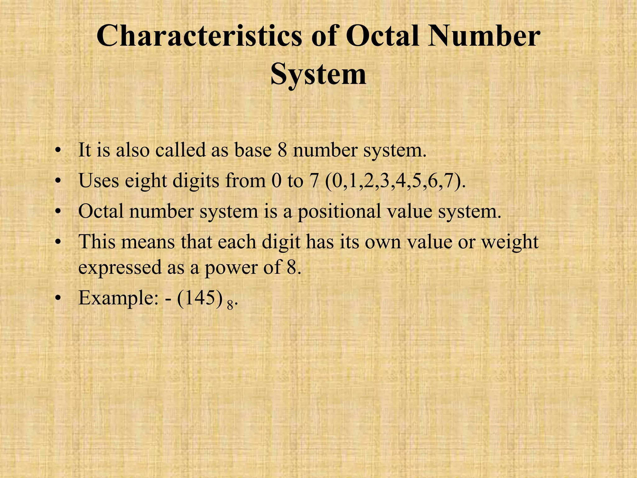 Characteristics of Octal Number
System
• It is also called as base 8 number system.
• Uses eight digits from 0 to 7 (0,1,2,3,4,5,6,7).
• Octal number system is a positional value system.
• This means that each digit has its own value or weight
expressed as a power of 8.
• Example: - (145) 8.
 