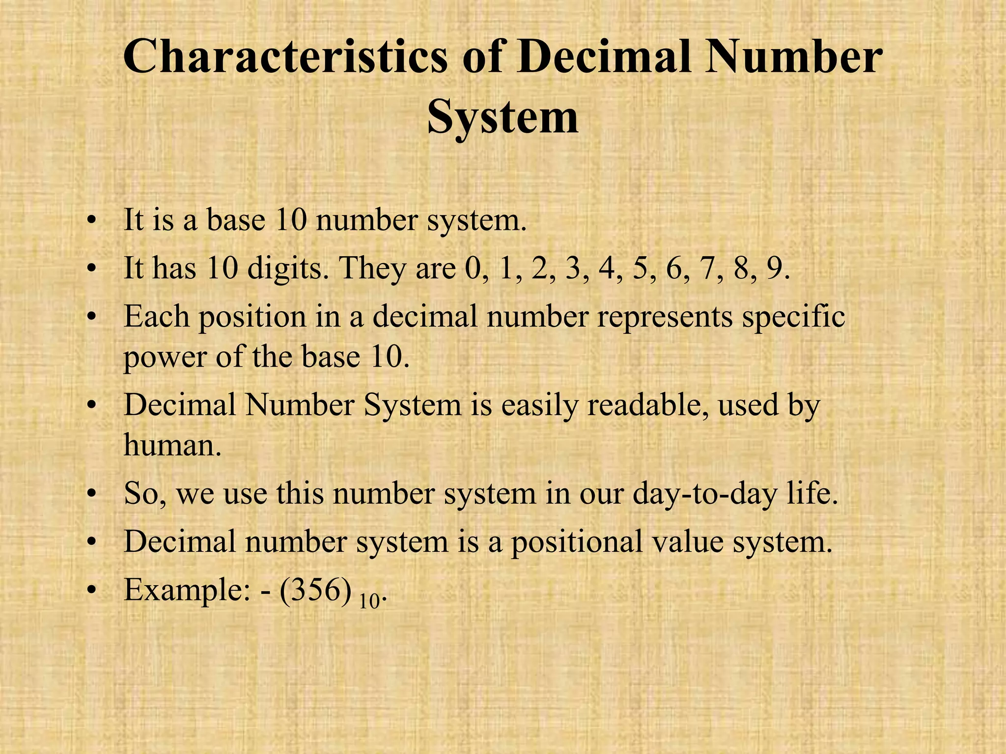 Characteristics of Decimal Number
System
• It is a base 10 number system.
• It has 10 digits. They are 0, 1, 2, 3, 4, 5, 6, 7, 8, 9.
• Each position in a decimal number represents specific
power of the base 10.
• Decimal Number System is easily readable, used by
human.
• So, we use this number system in our day-to-day life.
• Decimal number system is a positional value system.
• Example: - (356) 10.
 