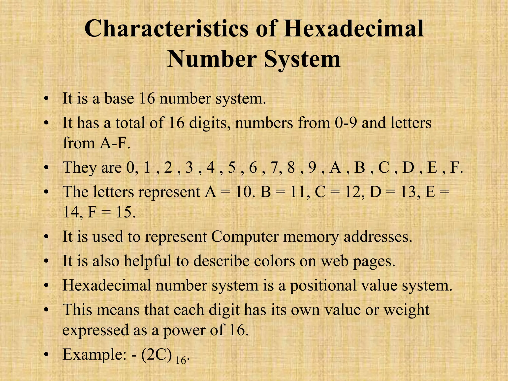 Characteristics of Hexadecimal
Number System
• It is a base 16 number system.
• It has a total of 16 digits, numbers from 0-9 and letters
from A-F.
• They are 0, 1 , 2 , 3 , 4 , 5 , 6 , 7, 8 , 9 , A , B , C , D , E , F.
• The letters represent A = 10. B = 11, C = 12, D = 13, E =
14, F = 15.
• It is used to represent Computer memory addresses.
• It is also helpful to describe colors on web pages.
• Hexadecimal number system is a positional value system.
• This means that each digit has its own value or weight
expressed as a power of 16.
• Example: - (2C) 16.
 