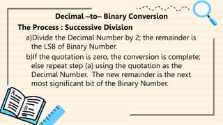 Decimal ‒to‒ Binary Conversion
The Process : Successive Division
a)Divide the Decimal Number by 2; the remainder is
the LSB of Binary Number.
b)If the quotation is zero, the conversion is complete;
else repeat step (a) using the quotation as the
Decimal Number. The new remainder is the next
most significant bit of the Binary Number.
 