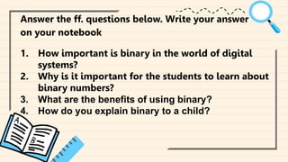 ‘qqqqqqqqqqqqqqqqqqqqqqqqqq
Answer the ff. questions below. Write your answer
on your notebook
1. How important is binary in the world of digital
systems?
2. Why is it important for the students to learn about
binary numbers?
3. What are the benefits of using binary?
4. How do you explain binary to a child?
 