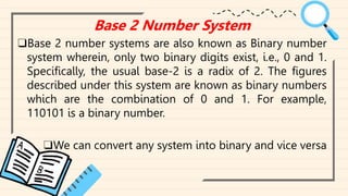 Base 2 Number System
❑Base 2 number systems are also known as Binary number
system wherein, only two binary digits exist, i.e., 0 and 1.
Specifically, the usual base-2 is a radix of 2. The figures
described under this system are known as binary numbers
which are the combination of 0 and 1. For example,
110101 is a binary number.
❑We can convert any system into binary and vice versa
 