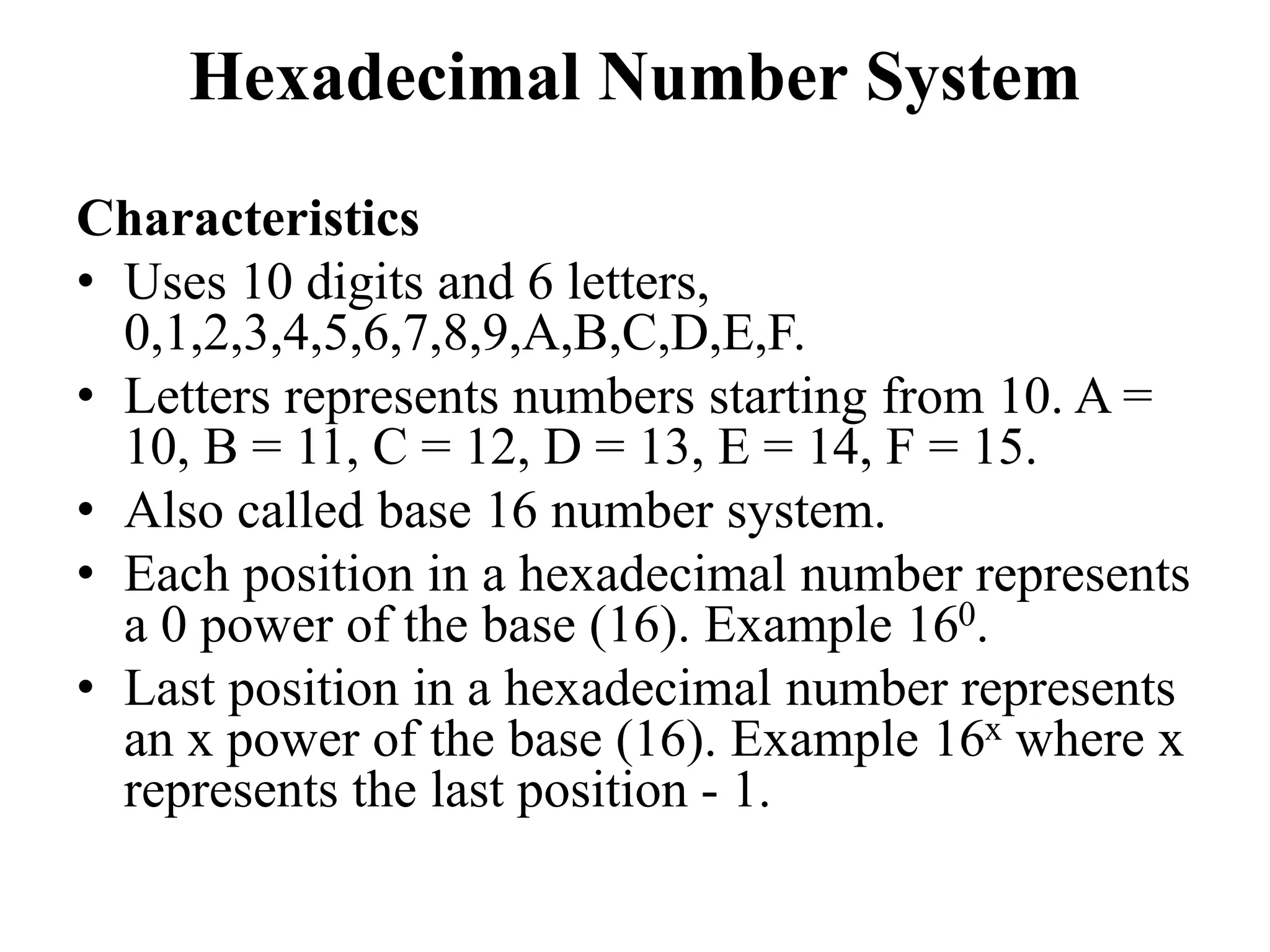 Hexadecimal Number System
Characteristics
• Uses 10 digits and 6 letters,
0,1,2,3,4,5,6,7,8,9,A,B,C,D,E,F.
• Letters represents numbers starting from 10. A =
10, B = 11, C = 12, D = 13, E = 14, F = 15.
• Also called base 16 number system.
• Each position in a hexadecimal number represents
a 0 power of the base (16). Example 160.
• Last position in a hexadecimal number represents
an x power of the base (16). Example 16x where x
represents the last position - 1.
 