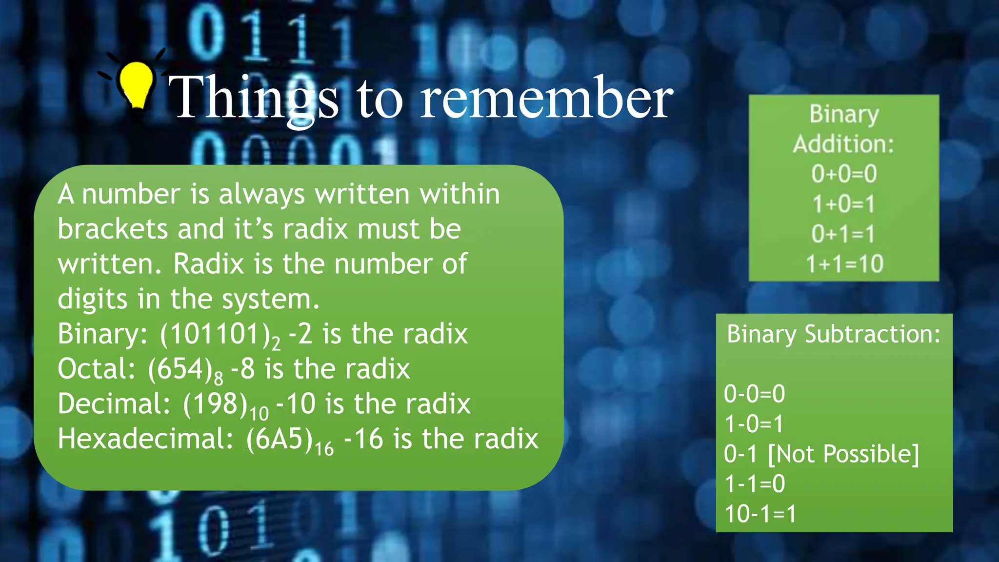 • Things to remember
A number is always written within
brackets and it’s radix must be
written. Radix is the number of
digits in the system.
Binary: (101101)2 -2 is the radix
Octal: (654)8 -8 is the radix
Decimal: (198)10 -10 is the radix
Hexadecimal: (6A5)16 -16 is the radix
Binary Subtraction:
0-0=0
1-0=1
0-1 [Not Possible]
1-1=0
10-1=1
 