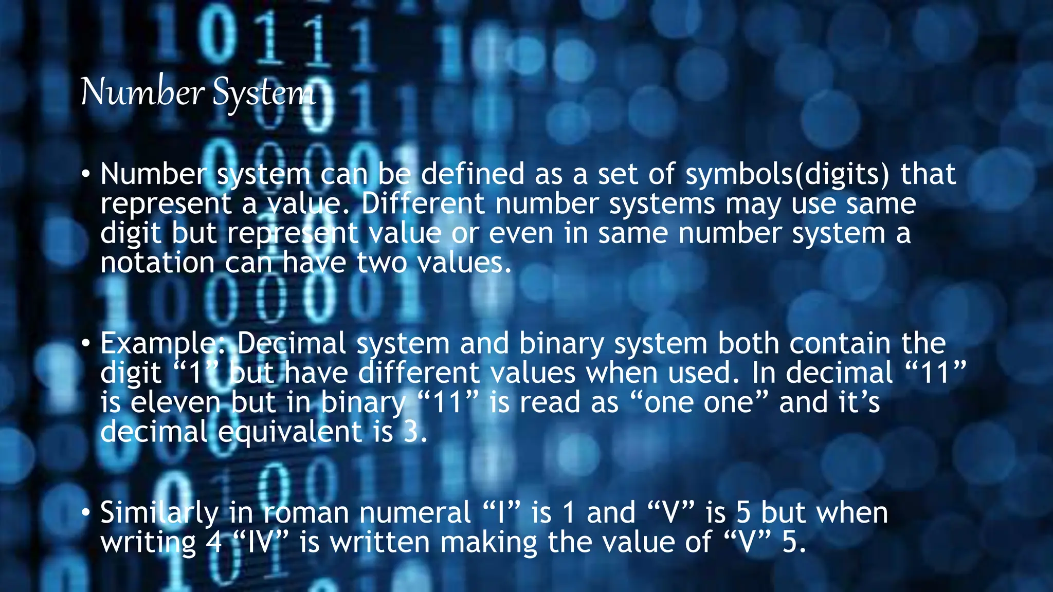 Number System
• Number system can be defined as a set of symbols(digits) that
represent a value. Different number systems may use same
digit but represent value or even in same number system a
notation can have two values.
• Example: Decimal system and binary system both contain the
digit “1” but have different values when used. In decimal “11”
is eleven but in binary “11” is read as “one one” and it’s
decimal equivalent is 3.
• Similarly in roman numeral “I” is 1 and “V” is 5 but when
writing 4 “IV” is written making the value of “V” 5.
 
