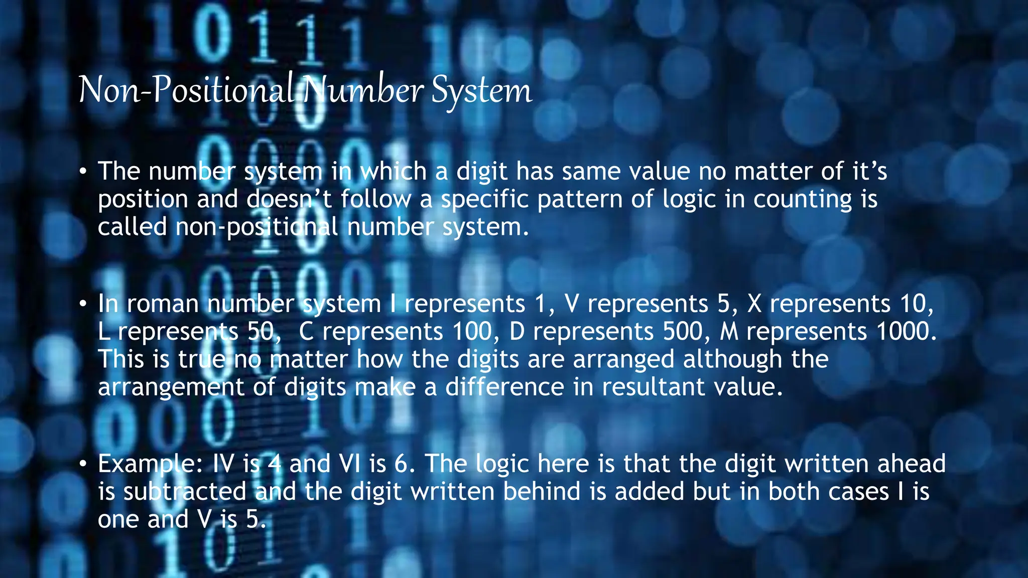 Non-Positional Number System
• The number system in which a digit has same value no matter of it’s
position and doesn’t follow a specific pattern of logic in counting is
called non-positional number system.
• In roman number system I represents 1, V represents 5, X represents 10,
L represents 50, C represents 100, D represents 500, M represents 1000.
This is true no matter how the digits are arranged although the
arrangement of digits make a difference in resultant value.
• Example: IV is 4 and VI is 6. The logic here is that the digit written ahead
is subtracted and the digit written behind is added but in both cases I is
one and V is 5.
 