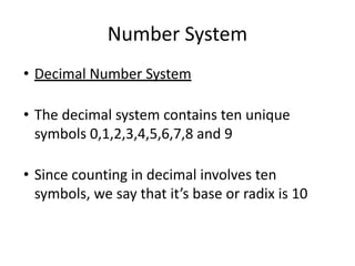 Number System
• Decimal Number System
• The decimal system contains ten unique
symbols 0,1,2,3,4,5,6,7,8 and 9
• Since counting in decimal involves ten
symbols, we say that it’s base or radix is 10
 