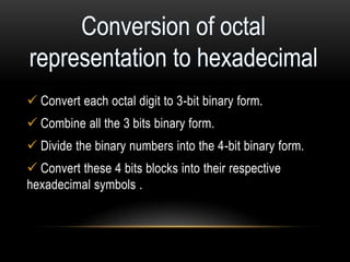  Convert each octal digit to 3-bit binary form.
Combine all the 3 bits binary form.
Divide the binary numbers into the 4-bit binary form.
Convert these 4 bits blocks into their respective
hexadecimal symbols .