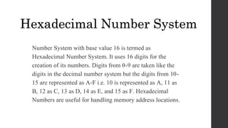 Number System with base value 16 is termed as
Hexadecimal Number System. It uses 16 digits for the
creation of its numbers. Digits from 0-9 are taken like the
digits in the decimal number system but the digits from 10-
15 are represented as A-F i.e. 10 is represented as A, 11 as
B, 12 as C, 13 as D, 14 as E, and 15 as F. Hexadecimal
Numbers are useful for handling memory address locations.
Hexadecimal Number System
 
