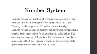 Number System is a method of representing Numbers on the
Number Line with the help of a set of Symbols and rules.
These symbols range from 0-9 and are termed as digits.
Number System is used to perform mathematical computations
ranging from great scientific calculations to calculations like
counting the number of Toys for a Kid or Number chocolates
remaining in the box. Number Systems comprise of multiple
types based on the base value for its digits.
Number System
 