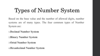 Based on the base value and the number of allowed digits, number
systems are of many types. The four common types of Number
System are:
1.Decimal Number System
2.Binary Number System
3.Octal Number System
4.Hexadecimal Number System
Types of Number System
 